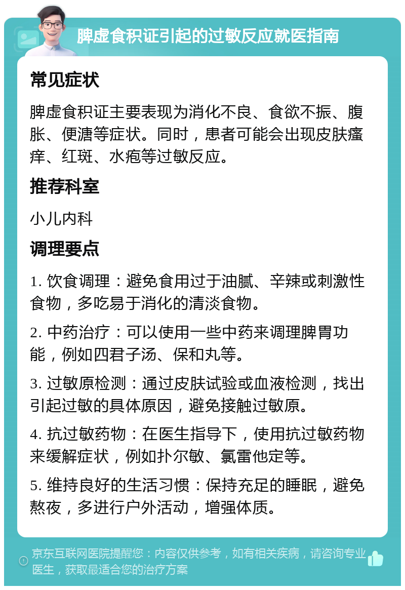 脾虚食积证引起的过敏反应就医指南 常见症状 脾虚食积证主要表现为消化不良、食欲不振、腹胀、便溏等症状。同时，患者可能会出现皮肤瘙痒、红斑、水疱等过敏反应。 推荐科室 小儿内科 调理要点 1. 饮食调理：避免食用过于油腻、辛辣或刺激性食物，多吃易于消化的清淡食物。 2. 中药治疗：可以使用一些中药来调理脾胃功能，例如四君子汤、保和丸等。 3. 过敏原检测：通过皮肤试验或血液检测，找出引起过敏的具体原因，避免接触过敏原。 4. 抗过敏药物：在医生指导下，使用抗过敏药物来缓解症状，例如扑尔敏、氯雷他定等。 5. 维持良好的生活习惯：保持充足的睡眠，避免熬夜，多进行户外活动，增强体质。