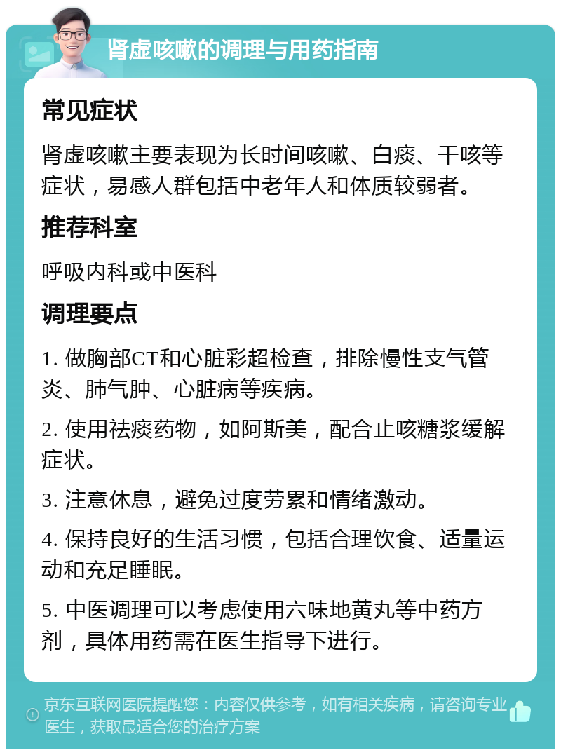 肾虚咳嗽的调理与用药指南 常见症状 肾虚咳嗽主要表现为长时间咳嗽、白痰、干咳等症状，易感人群包括中老年人和体质较弱者。 推荐科室 呼吸内科或中医科 调理要点 1. 做胸部CT和心脏彩超检查，排除慢性支气管炎、肺气肿、心脏病等疾病。 2. 使用祛痰药物，如阿斯美，配合止咳糖浆缓解症状。 3. 注意休息，避免过度劳累和情绪激动。 4. 保持良好的生活习惯，包括合理饮食、适量运动和充足睡眠。 5. 中医调理可以考虑使用六味地黄丸等中药方剂，具体用药需在医生指导下进行。