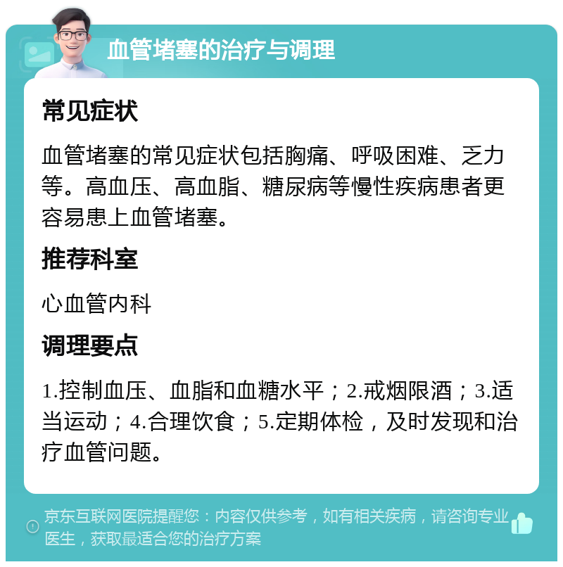 血管堵塞的治疗与调理 常见症状 血管堵塞的常见症状包括胸痛、呼吸困难、乏力等。高血压、高血脂、糖尿病等慢性疾病患者更容易患上血管堵塞。 推荐科室 心血管内科 调理要点 1.控制血压、血脂和血糖水平；2.戒烟限酒；3.适当运动；4.合理饮食；5.定期体检，及时发现和治疗血管问题。