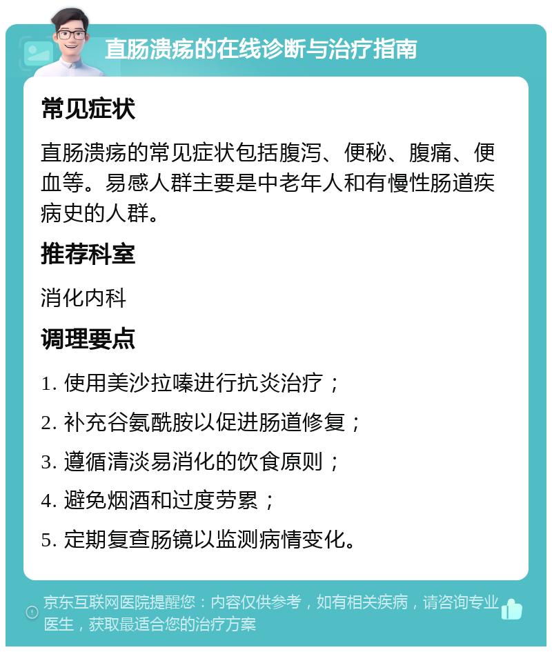 直肠溃疡的在线诊断与治疗指南 常见症状 直肠溃疡的常见症状包括腹泻、便秘、腹痛、便血等。易感人群主要是中老年人和有慢性肠道疾病史的人群。 推荐科室 消化内科 调理要点 1. 使用美沙拉嗪进行抗炎治疗； 2. 补充谷氨酰胺以促进肠道修复； 3. 遵循清淡易消化的饮食原则； 4. 避免烟酒和过度劳累； 5. 定期复查肠镜以监测病情变化。