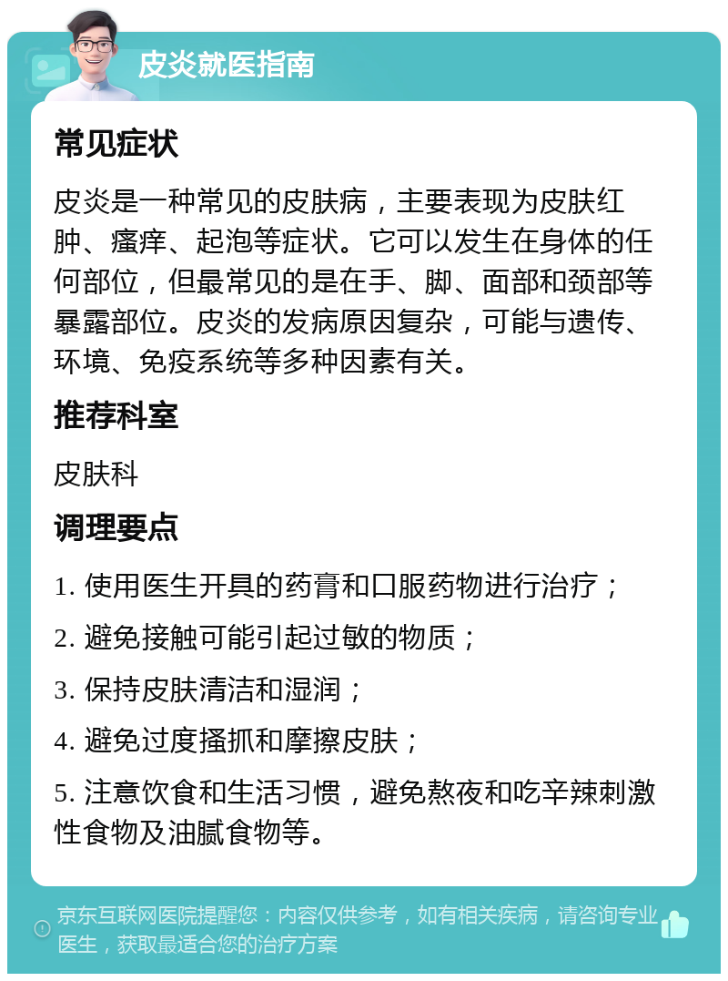 皮炎就医指南 常见症状 皮炎是一种常见的皮肤病，主要表现为皮肤红肿、瘙痒、起泡等症状。它可以发生在身体的任何部位，但最常见的是在手、脚、面部和颈部等暴露部位。皮炎的发病原因复杂，可能与遗传、环境、免疫系统等多种因素有关。 推荐科室 皮肤科 调理要点 1. 使用医生开具的药膏和口服药物进行治疗； 2. 避免接触可能引起过敏的物质； 3. 保持皮肤清洁和湿润； 4. 避免过度搔抓和摩擦皮肤； 5. 注意饮食和生活习惯，避免熬夜和吃辛辣刺激性食物及油腻食物等。