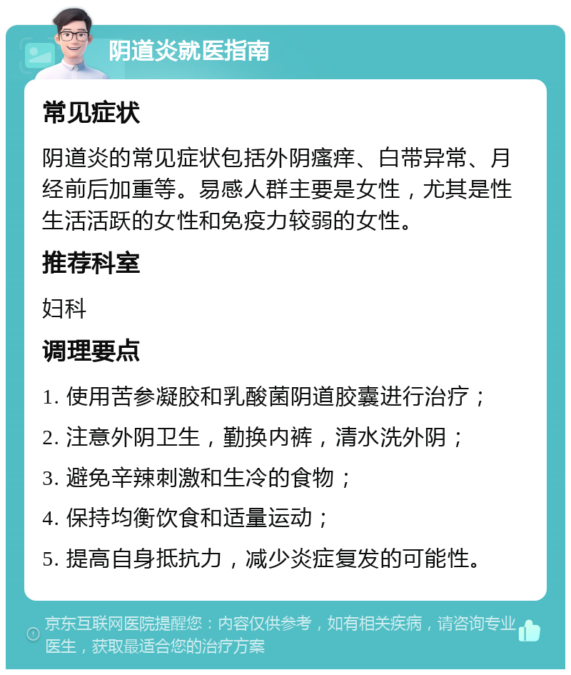 阴道炎就医指南 常见症状 阴道炎的常见症状包括外阴瘙痒、白带异常、月经前后加重等。易感人群主要是女性，尤其是性生活活跃的女性和免疫力较弱的女性。 推荐科室 妇科 调理要点 1. 使用苦参凝胶和乳酸菌阴道胶囊进行治疗； 2. 注意外阴卫生，勤换内裤，清水洗外阴； 3. 避免辛辣刺激和生冷的食物； 4. 保持均衡饮食和适量运动； 5. 提高自身抵抗力，减少炎症复发的可能性。