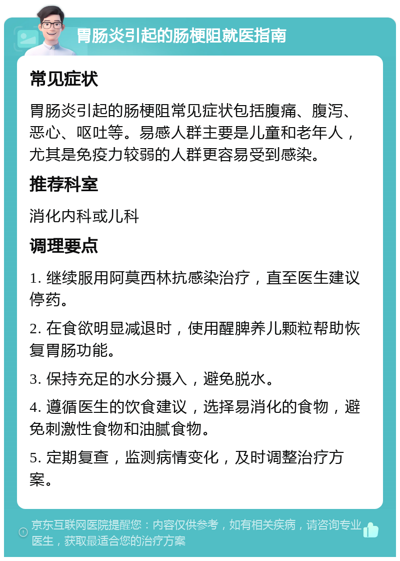 胃肠炎引起的肠梗阻就医指南 常见症状 胃肠炎引起的肠梗阻常见症状包括腹痛、腹泻、恶心、呕吐等。易感人群主要是儿童和老年人，尤其是免疫力较弱的人群更容易受到感染。 推荐科室 消化内科或儿科 调理要点 1. 继续服用阿莫西林抗感染治疗，直至医生建议停药。 2. 在食欲明显减退时，使用醒脾养儿颗粒帮助恢复胃肠功能。 3. 保持充足的水分摄入，避免脱水。 4. 遵循医生的饮食建议，选择易消化的食物，避免刺激性食物和油腻食物。 5. 定期复查，监测病情变化，及时调整治疗方案。