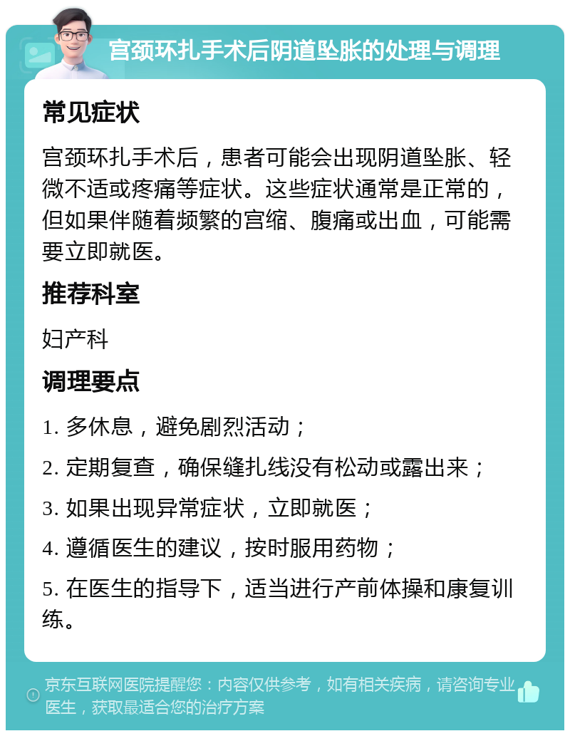 宫颈环扎手术后阴道坠胀的处理与调理 常见症状 宫颈环扎手术后，患者可能会出现阴道坠胀、轻微不适或疼痛等症状。这些症状通常是正常的，但如果伴随着频繁的宫缩、腹痛或出血，可能需要立即就医。 推荐科室 妇产科 调理要点 1. 多休息，避免剧烈活动； 2. 定期复查，确保缝扎线没有松动或露出来； 3. 如果出现异常症状，立即就医； 4. 遵循医生的建议，按时服用药物； 5. 在医生的指导下，适当进行产前体操和康复训练。