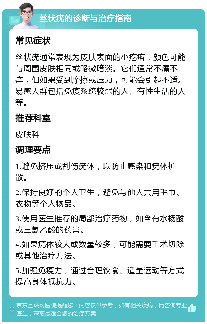 丝状疣的诊断与治疗指南 常见症状 丝状疣通常表现为皮肤表面的小疙瘩，颜色可能与周围皮肤相同或略微暗淡。它们通常不痛不痒，但如果受到摩擦或压力，可能会引起不适。易感人群包括免疫系统较弱的人、有性生活的人等。 推荐科室 皮肤科 调理要点 1.避免挤压或刮伤疣体，以防止感染和疣体扩散。 2.保持良好的个人卫生，避免与他人共用毛巾、衣物等个人物品。 3.使用医生推荐的局部治疗药物，如含有水杨酸或三氯乙酸的药膏。 4.如果疣体较大或数量较多，可能需要手术切除或其他治疗方法。 5.加强免疫力，通过合理饮食、适量运动等方式提高身体抵抗力。