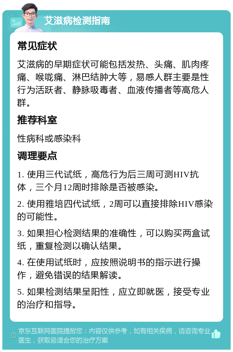 艾滋病检测指南 常见症状 艾滋病的早期症状可能包括发热、头痛、肌肉疼痛、喉咙痛、淋巴结肿大等，易感人群主要是性行为活跃者、静脉吸毒者、血液传播者等高危人群。 推荐科室 性病科或感染科 调理要点 1. 使用三代试纸，高危行为后三周可测HIV抗体，三个月12周时排除是否被感染。 2. 使用雅培四代试纸，2周可以直接排除HIV感染的可能性。 3. 如果担心检测结果的准确性，可以购买两盒试纸，重复检测以确认结果。 4. 在使用试纸时，应按照说明书的指示进行操作，避免错误的结果解读。 5. 如果检测结果呈阳性，应立即就医，接受专业的治疗和指导。