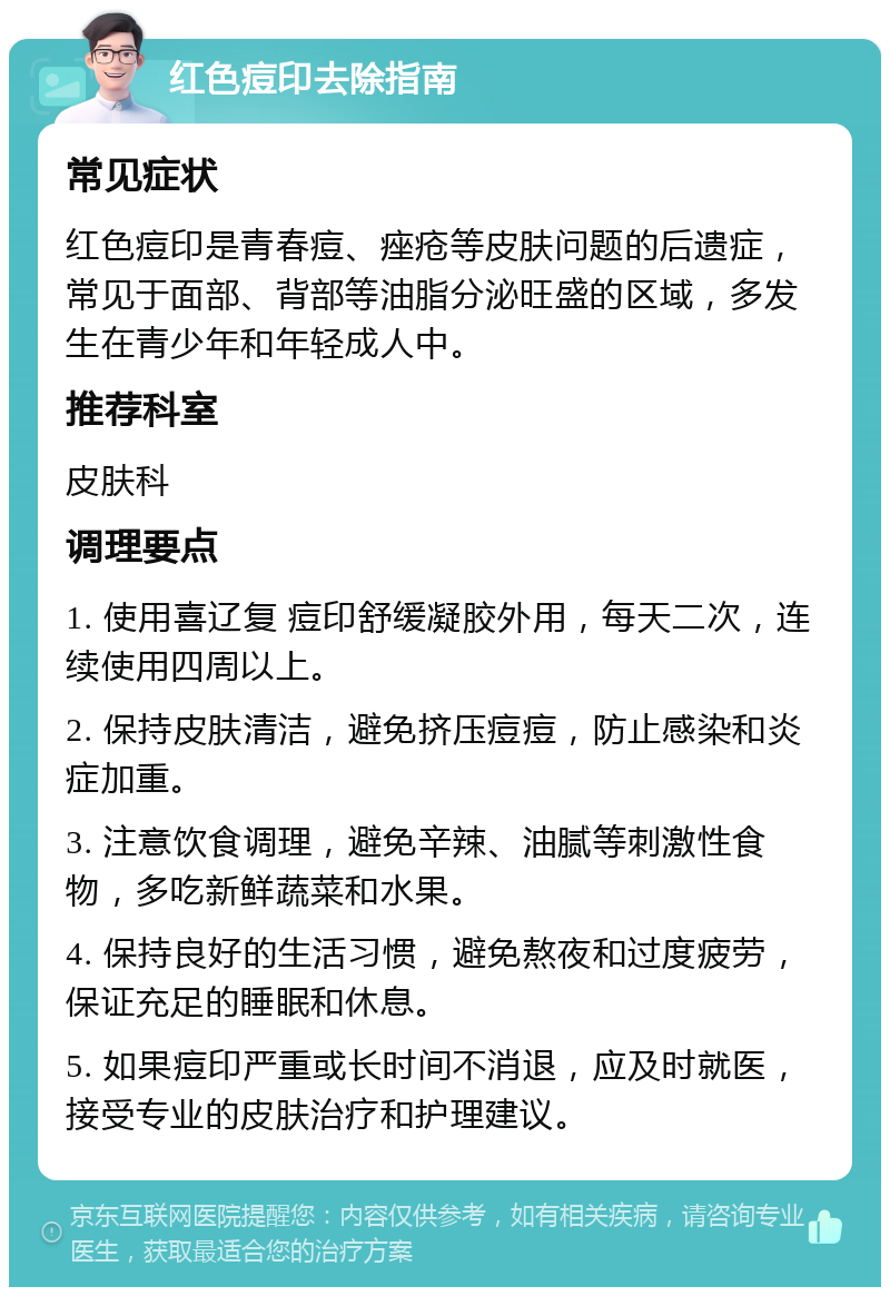 红色痘印去除指南 常见症状 红色痘印是青春痘、痤疮等皮肤问题的后遗症，常见于面部、背部等油脂分泌旺盛的区域，多发生在青少年和年轻成人中。 推荐科室 皮肤科 调理要点 1. 使用喜辽复 痘印舒缓凝胶外用，每天二次，连续使用四周以上。 2. 保持皮肤清洁，避免挤压痘痘，防止感染和炎症加重。 3. 注意饮食调理，避免辛辣、油腻等刺激性食物，多吃新鲜蔬菜和水果。 4. 保持良好的生活习惯，避免熬夜和过度疲劳，保证充足的睡眠和休息。 5. 如果痘印严重或长时间不消退，应及时就医，接受专业的皮肤治疗和护理建议。