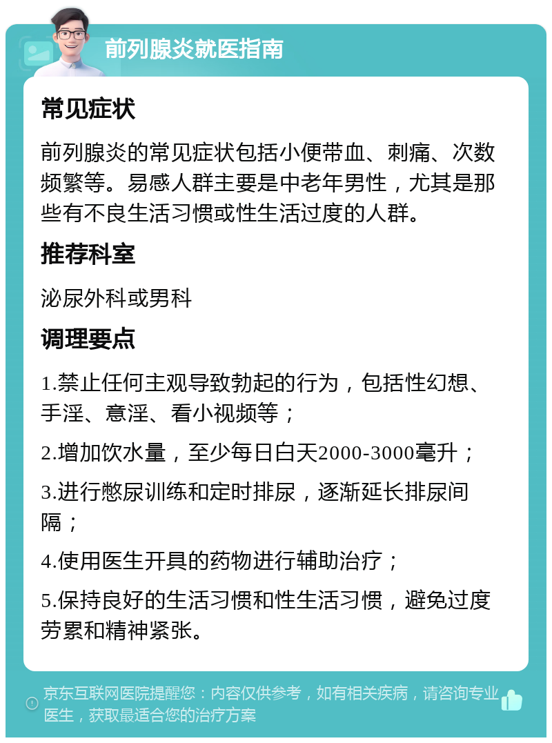 前列腺炎就医指南 常见症状 前列腺炎的常见症状包括小便带血、刺痛、次数频繁等。易感人群主要是中老年男性，尤其是那些有不良生活习惯或性生活过度的人群。 推荐科室 泌尿外科或男科 调理要点 1.禁止任何主观导致勃起的行为，包括性幻想、手淫、意淫、看小视频等； 2.增加饮水量，至少每日白天2000-3000毫升； 3.进行憋尿训练和定时排尿，逐渐延长排尿间隔； 4.使用医生开具的药物进行辅助治疗； 5.保持良好的生活习惯和性生活习惯，避免过度劳累和精神紧张。