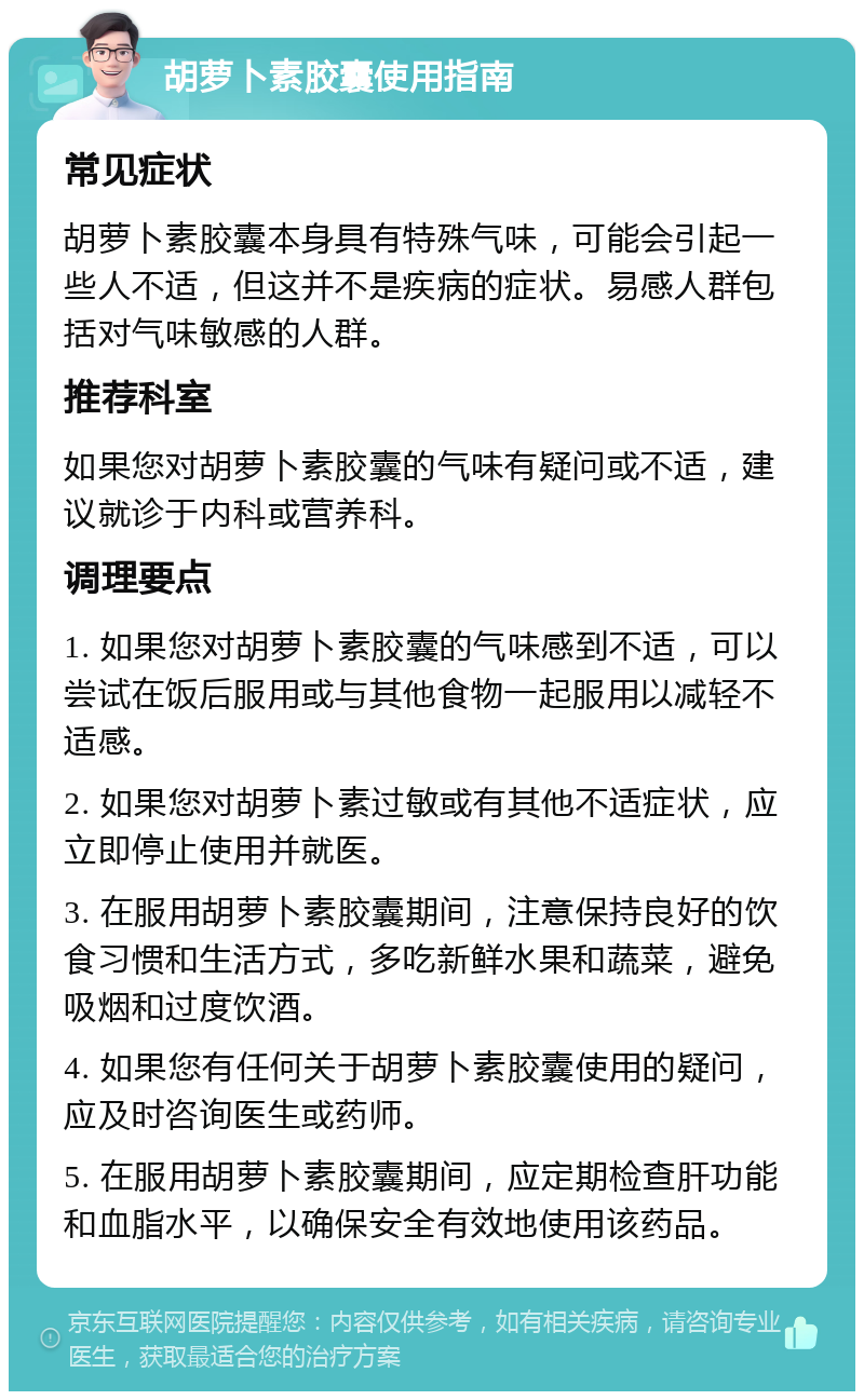 胡萝卜素胶囊使用指南 常见症状 胡萝卜素胶囊本身具有特殊气味，可能会引起一些人不适，但这并不是疾病的症状。易感人群包括对气味敏感的人群。 推荐科室 如果您对胡萝卜素胶囊的气味有疑问或不适，建议就诊于内科或营养科。 调理要点 1. 如果您对胡萝卜素胶囊的气味感到不适，可以尝试在饭后服用或与其他食物一起服用以减轻不适感。 2. 如果您对胡萝卜素过敏或有其他不适症状，应立即停止使用并就医。 3. 在服用胡萝卜素胶囊期间，注意保持良好的饮食习惯和生活方式，多吃新鲜水果和蔬菜，避免吸烟和过度饮酒。 4. 如果您有任何关于胡萝卜素胶囊使用的疑问，应及时咨询医生或药师。 5. 在服用胡萝卜素胶囊期间，应定期检查肝功能和血脂水平，以确保安全有效地使用该药品。