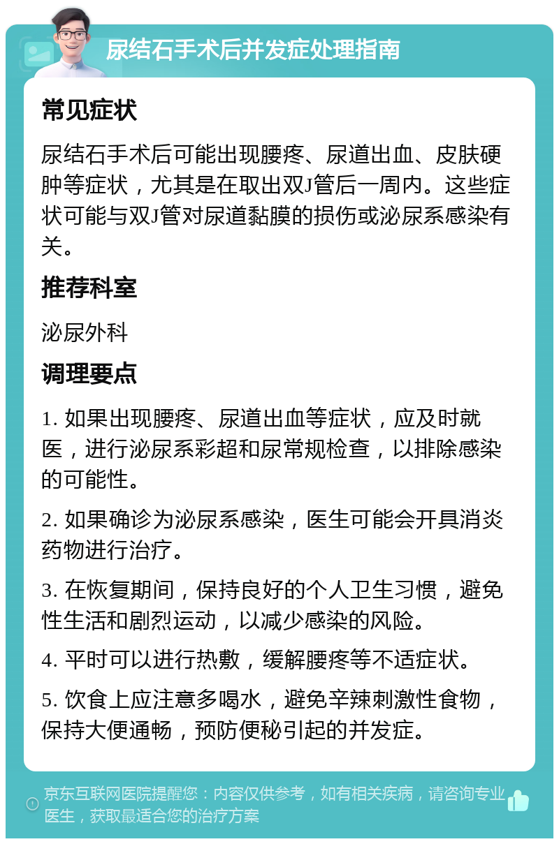 尿结石手术后并发症处理指南 常见症状 尿结石手术后可能出现腰疼、尿道出血、皮肤硬肿等症状，尤其是在取出双J管后一周内。这些症状可能与双J管对尿道黏膜的损伤或泌尿系感染有关。 推荐科室 泌尿外科 调理要点 1. 如果出现腰疼、尿道出血等症状，应及时就医，进行泌尿系彩超和尿常规检查，以排除感染的可能性。 2. 如果确诊为泌尿系感染，医生可能会开具消炎药物进行治疗。 3. 在恢复期间，保持良好的个人卫生习惯，避免性生活和剧烈运动，以减少感染的风险。 4. 平时可以进行热敷，缓解腰疼等不适症状。 5. 饮食上应注意多喝水，避免辛辣刺激性食物，保持大便通畅，预防便秘引起的并发症。