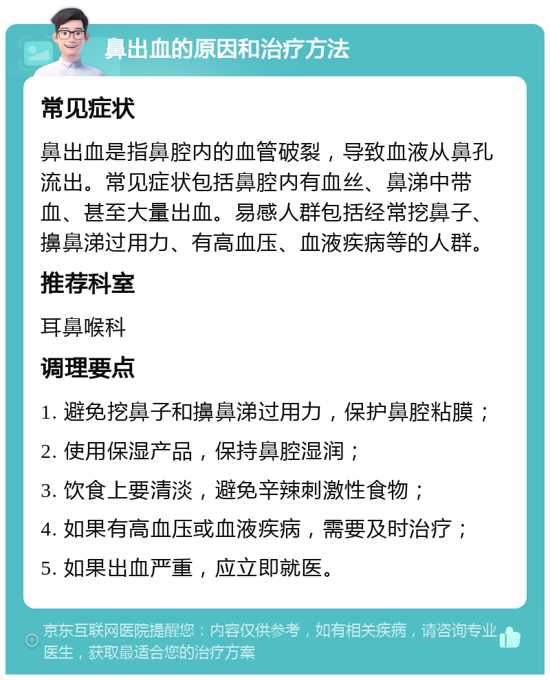 鼻出血的原因和治疗方法 常见症状 鼻出血是指鼻腔内的血管破裂，导致血液从鼻孔流出。常见症状包括鼻腔内有血丝、鼻涕中带血、甚至大量出血。易感人群包括经常挖鼻子、擤鼻涕过用力、有高血压、血液疾病等的人群。 推荐科室 耳鼻喉科 调理要点 1. 避免挖鼻子和擤鼻涕过用力，保护鼻腔粘膜； 2. 使用保湿产品，保持鼻腔湿润； 3. 饮食上要清淡，避免辛辣刺激性食物； 4. 如果有高血压或血液疾病，需要及时治疗； 5. 如果出血严重，应立即就医。