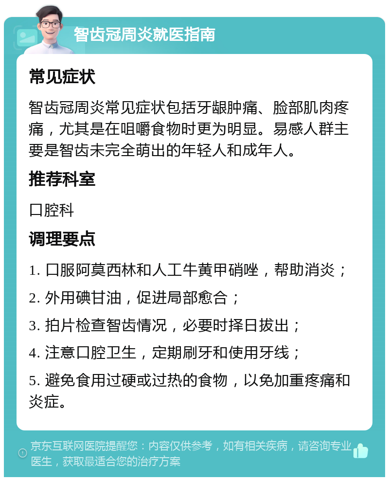 智齿冠周炎就医指南 常见症状 智齿冠周炎常见症状包括牙龈肿痛、脸部肌肉疼痛，尤其是在咀嚼食物时更为明显。易感人群主要是智齿未完全萌出的年轻人和成年人。 推荐科室 口腔科 调理要点 1. 口服阿莫西林和人工牛黄甲硝唑，帮助消炎； 2. 外用碘甘油，促进局部愈合； 3. 拍片检查智齿情况，必要时择日拔出； 4. 注意口腔卫生，定期刷牙和使用牙线； 5. 避免食用过硬或过热的食物，以免加重疼痛和炎症。