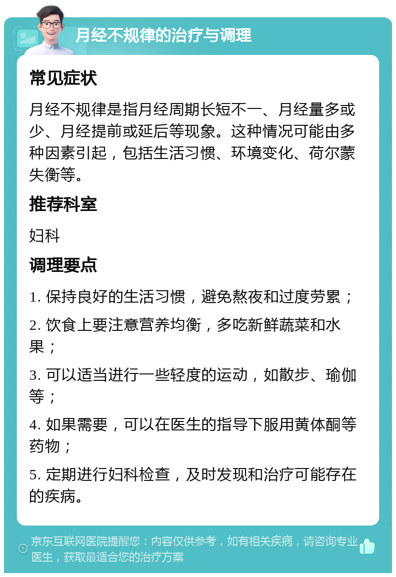 月经不规律的治疗与调理 常见症状 月经不规律是指月经周期长短不一、月经量多或少、月经提前或延后等现象。这种情况可能由多种因素引起，包括生活习惯、环境变化、荷尔蒙失衡等。 推荐科室 妇科 调理要点 1. 保持良好的生活习惯，避免熬夜和过度劳累； 2. 饮食上要注意营养均衡，多吃新鲜蔬菜和水果； 3. 可以适当进行一些轻度的运动，如散步、瑜伽等； 4. 如果需要，可以在医生的指导下服用黄体酮等药物； 5. 定期进行妇科检查，及时发现和治疗可能存在的疾病。