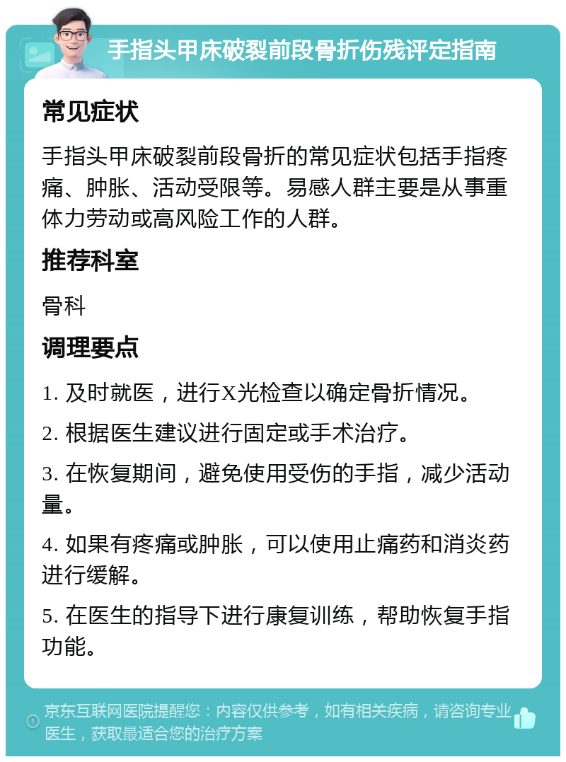 手指头甲床破裂前段骨折伤残评定指南 常见症状 手指头甲床破裂前段骨折的常见症状包括手指疼痛、肿胀、活动受限等。易感人群主要是从事重体力劳动或高风险工作的人群。 推荐科室 骨科 调理要点 1. 及时就医，进行X光检查以确定骨折情况。 2. 根据医生建议进行固定或手术治疗。 3. 在恢复期间，避免使用受伤的手指，减少活动量。 4. 如果有疼痛或肿胀，可以使用止痛药和消炎药进行缓解。 5. 在医生的指导下进行康复训练，帮助恢复手指功能。