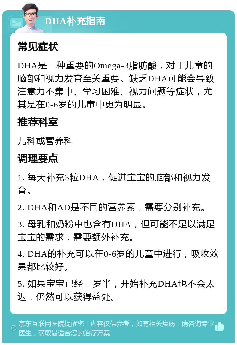 DHA补充指南 常见症状 DHA是一种重要的Omega-3脂肪酸，对于儿童的脑部和视力发育至关重要。缺乏DHA可能会导致注意力不集中、学习困难、视力问题等症状，尤其是在0-6岁的儿童中更为明显。 推荐科室 儿科或营养科 调理要点 1. 每天补充3粒DHA，促进宝宝的脑部和视力发育。 2. DHA和AD是不同的营养素，需要分别补充。 3. 母乳和奶粉中也含有DHA，但可能不足以满足宝宝的需求，需要额外补充。 4. DHA的补充可以在0-6岁的儿童中进行，吸收效果都比较好。 5. 如果宝宝已经一岁半，开始补充DHA也不会太迟，仍然可以获得益处。