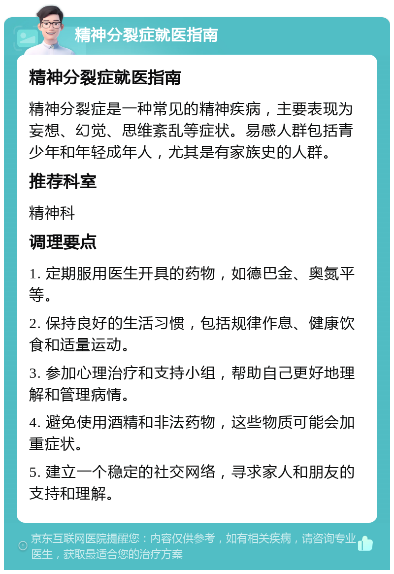 精神分裂症就医指南 精神分裂症就医指南 精神分裂症是一种常见的精神疾病，主要表现为妄想、幻觉、思维紊乱等症状。易感人群包括青少年和年轻成年人，尤其是有家族史的人群。 推荐科室 精神科 调理要点 1. 定期服用医生开具的药物，如德巴金、奥氮平等。 2. 保持良好的生活习惯，包括规律作息、健康饮食和适量运动。 3. 参加心理治疗和支持小组，帮助自己更好地理解和管理病情。 4. 避免使用酒精和非法药物，这些物质可能会加重症状。 5. 建立一个稳定的社交网络，寻求家人和朋友的支持和理解。