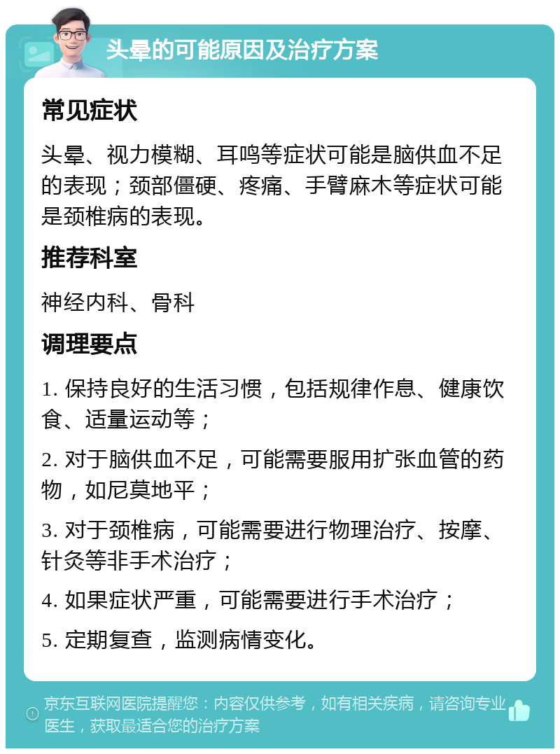 头晕的可能原因及治疗方案 常见症状 头晕、视力模糊、耳鸣等症状可能是脑供血不足的表现；颈部僵硬、疼痛、手臂麻木等症状可能是颈椎病的表现。 推荐科室 神经内科、骨科 调理要点 1. 保持良好的生活习惯，包括规律作息、健康饮食、适量运动等； 2. 对于脑供血不足，可能需要服用扩张血管的药物，如尼莫地平； 3. 对于颈椎病，可能需要进行物理治疗、按摩、针灸等非手术治疗； 4. 如果症状严重，可能需要进行手术治疗； 5. 定期复查，监测病情变化。