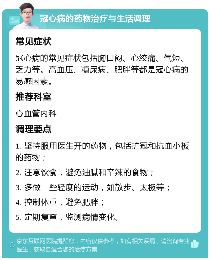 冠心病的药物治疗与生活调理 常见症状 冠心病的常见症状包括胸口闷、心绞痛、气短、乏力等。高血压、糖尿病、肥胖等都是冠心病的易感因素。 推荐科室 心血管内科 调理要点 1. 坚持服用医生开的药物，包括扩冠和抗血小板的药物； 2. 注意饮食，避免油腻和辛辣的食物； 3. 多做一些轻度的运动，如散步、太极等； 4. 控制体重，避免肥胖； 5. 定期复查，监测病情变化。