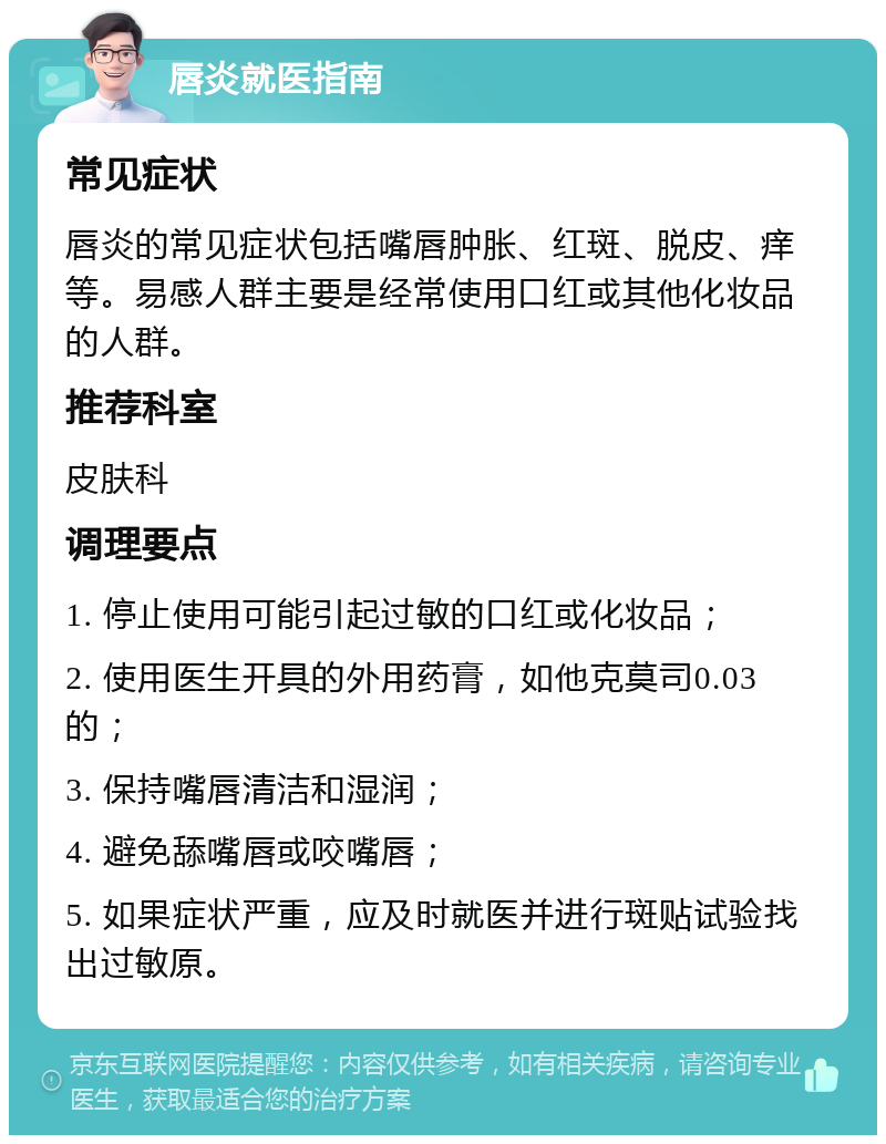 唇炎就医指南 常见症状 唇炎的常见症状包括嘴唇肿胀、红斑、脱皮、痒等。易感人群主要是经常使用口红或其他化妆品的人群。 推荐科室 皮肤科 调理要点 1. 停止使用可能引起过敏的口红或化妆品； 2. 使用医生开具的外用药膏，如他克莫司0.03的； 3. 保持嘴唇清洁和湿润； 4. 避免舔嘴唇或咬嘴唇； 5. 如果症状严重，应及时就医并进行斑贴试验找出过敏原。