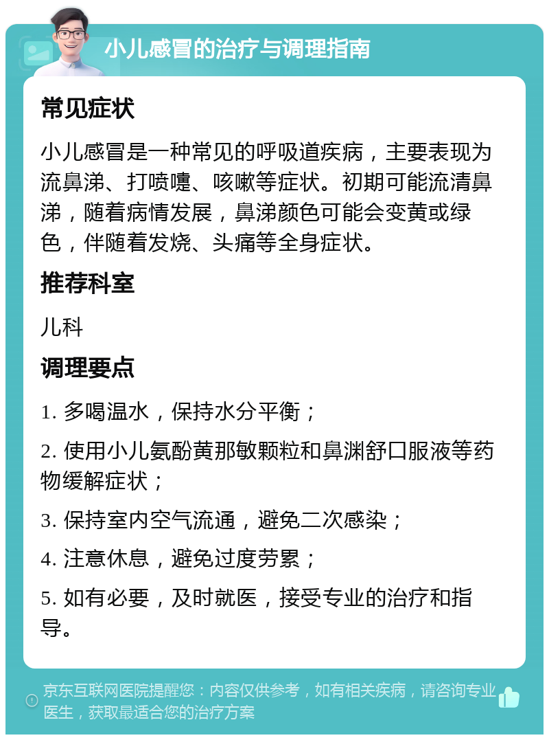 小儿感冒的治疗与调理指南 常见症状 小儿感冒是一种常见的呼吸道疾病，主要表现为流鼻涕、打喷嚏、咳嗽等症状。初期可能流清鼻涕，随着病情发展，鼻涕颜色可能会变黄或绿色，伴随着发烧、头痛等全身症状。 推荐科室 儿科 调理要点 1. 多喝温水，保持水分平衡； 2. 使用小儿氨酚黄那敏颗粒和鼻渊舒口服液等药物缓解症状； 3. 保持室内空气流通，避免二次感染； 4. 注意休息，避免过度劳累； 5. 如有必要，及时就医，接受专业的治疗和指导。