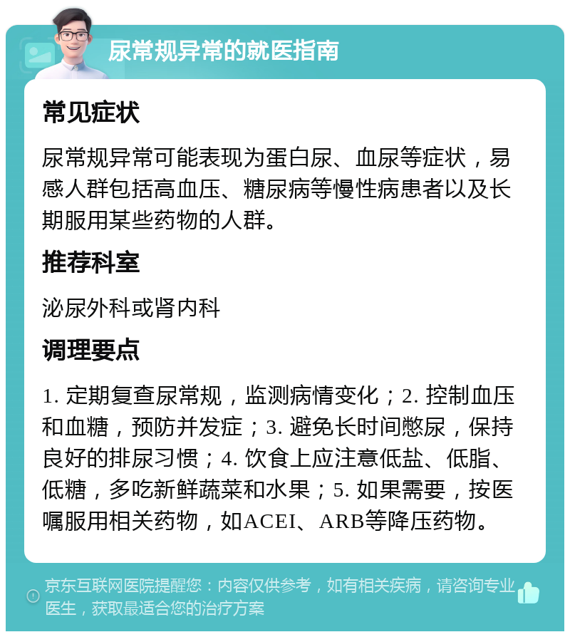 尿常规异常的就医指南 常见症状 尿常规异常可能表现为蛋白尿、血尿等症状，易感人群包括高血压、糖尿病等慢性病患者以及长期服用某些药物的人群。 推荐科室 泌尿外科或肾内科 调理要点 1. 定期复查尿常规，监测病情变化；2. 控制血压和血糖，预防并发症；3. 避免长时间憋尿，保持良好的排尿习惯；4. 饮食上应注意低盐、低脂、低糖，多吃新鲜蔬菜和水果；5. 如果需要，按医嘱服用相关药物，如ACEI、ARB等降压药物。