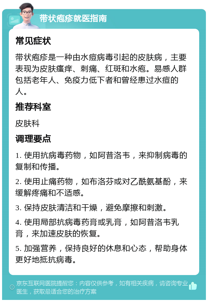 带状疱疹就医指南 常见症状 带状疱疹是一种由水痘病毒引起的皮肤病，主要表现为皮肤瘙痒、刺痛、红斑和水疱。易感人群包括老年人、免疫力低下者和曾经患过水痘的人。 推荐科室 皮肤科 调理要点 1. 使用抗病毒药物，如阿昔洛韦，来抑制病毒的复制和传播。 2. 使用止痛药物，如布洛芬或对乙酰氨基酚，来缓解疼痛和不适感。 3. 保持皮肤清洁和干燥，避免摩擦和刺激。 4. 使用局部抗病毒药膏或乳膏，如阿昔洛韦乳膏，来加速皮肤的恢复。 5. 加强营养，保持良好的休息和心态，帮助身体更好地抵抗病毒。