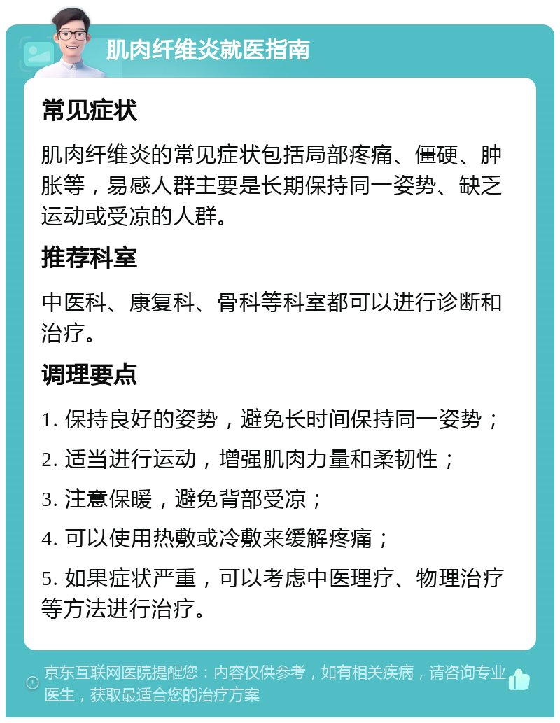 肌肉纤维炎就医指南 常见症状 肌肉纤维炎的常见症状包括局部疼痛、僵硬、肿胀等，易感人群主要是长期保持同一姿势、缺乏运动或受凉的人群。 推荐科室 中医科、康复科、骨科等科室都可以进行诊断和治疗。 调理要点 1. 保持良好的姿势，避免长时间保持同一姿势； 2. 适当进行运动，增强肌肉力量和柔韧性； 3. 注意保暖，避免背部受凉； 4. 可以使用热敷或冷敷来缓解疼痛； 5. 如果症状严重，可以考虑中医理疗、物理治疗等方法进行治疗。