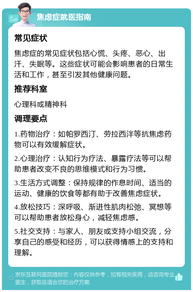 焦虑症就医指南 常见症状 焦虑症的常见症状包括心慌、头疼、恶心、出汗、失眠等。这些症状可能会影响患者的日常生活和工作，甚至引发其他健康问题。 推荐科室 心理科或精神科 调理要点 1.药物治疗：如帕罗西汀、劳拉西泮等抗焦虑药物可以有效缓解症状。 2.心理治疗：认知行为疗法、暴露疗法等可以帮助患者改变不良的思维模式和行为习惯。 3.生活方式调整：保持规律的作息时间、适当的运动、健康的饮食等都有助于改善焦虑症状。 4.放松技巧：深呼吸、渐进性肌肉松弛、冥想等可以帮助患者放松身心，减轻焦虑感。 5.社交支持：与家人、朋友或支持小组交流，分享自己的感受和经历，可以获得情感上的支持和理解。