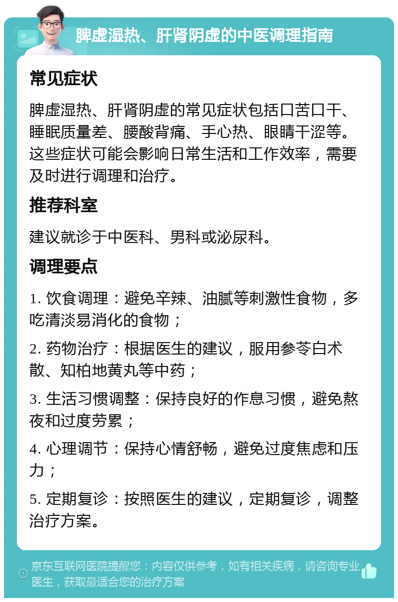 脾虚湿热、肝肾阴虚的中医调理指南 常见症状 脾虚湿热、肝肾阴虚的常见症状包括口苦口干、睡眠质量差、腰酸背痛、手心热、眼睛干涩等。这些症状可能会影响日常生活和工作效率，需要及时进行调理和治疗。 推荐科室 建议就诊于中医科、男科或泌尿科。 调理要点 1. 饮食调理：避免辛辣、油腻等刺激性食物，多吃清淡易消化的食物； 2. 药物治疗：根据医生的建议，服用参苓白术散、知柏地黄丸等中药； 3. 生活习惯调整：保持良好的作息习惯，避免熬夜和过度劳累； 4. 心理调节：保持心情舒畅，避免过度焦虑和压力； 5. 定期复诊：按照医生的建议，定期复诊，调整治疗方案。