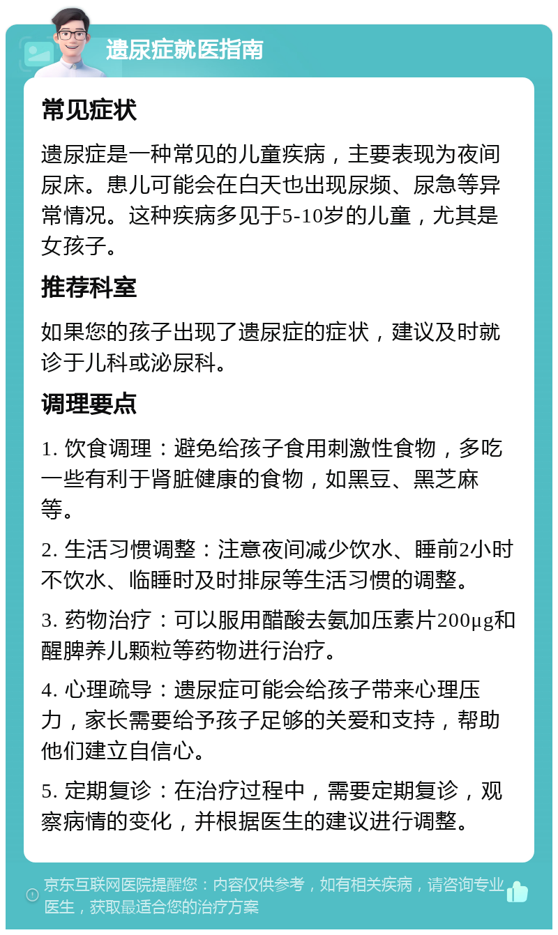 遗尿症就医指南 常见症状 遗尿症是一种常见的儿童疾病，主要表现为夜间尿床。患儿可能会在白天也出现尿频、尿急等异常情况。这种疾病多见于5-10岁的儿童，尤其是女孩子。 推荐科室 如果您的孩子出现了遗尿症的症状，建议及时就诊于儿科或泌尿科。 调理要点 1. 饮食调理：避免给孩子食用刺激性食物，多吃一些有利于肾脏健康的食物，如黑豆、黑芝麻等。 2. 生活习惯调整：注意夜间减少饮水、睡前2小时不饮水、临睡时及时排尿等生活习惯的调整。 3. 药物治疗：可以服用醋酸去氨加压素片200μg和醒脾养儿颗粒等药物进行治疗。 4. 心理疏导：遗尿症可能会给孩子带来心理压力，家长需要给予孩子足够的关爱和支持，帮助他们建立自信心。 5. 定期复诊：在治疗过程中，需要定期复诊，观察病情的变化，并根据医生的建议进行调整。