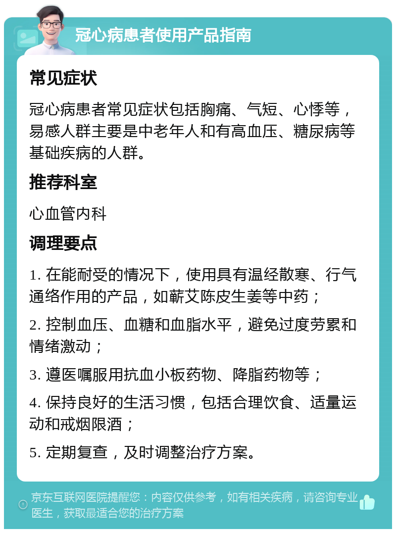 冠心病患者使用产品指南 常见症状 冠心病患者常见症状包括胸痛、气短、心悸等，易感人群主要是中老年人和有高血压、糖尿病等基础疾病的人群。 推荐科室 心血管内科 调理要点 1. 在能耐受的情况下，使用具有温经散寒、行气通络作用的产品，如蕲艾陈皮生姜等中药； 2. 控制血压、血糖和血脂水平，避免过度劳累和情绪激动； 3. 遵医嘱服用抗血小板药物、降脂药物等； 4. 保持良好的生活习惯，包括合理饮食、适量运动和戒烟限酒； 5. 定期复查，及时调整治疗方案。