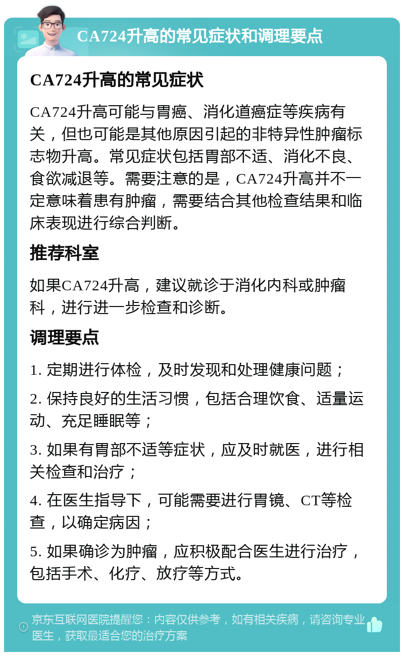 CA724升高的常见症状和调理要点 CA724升高的常见症状 CA724升高可能与胃癌、消化道癌症等疾病有关，但也可能是其他原因引起的非特异性肿瘤标志物升高。常见症状包括胃部不适、消化不良、食欲减退等。需要注意的是，CA724升高并不一定意味着患有肿瘤，需要结合其他检查结果和临床表现进行综合判断。 推荐科室 如果CA724升高，建议就诊于消化内科或肿瘤科，进行进一步检查和诊断。 调理要点 1. 定期进行体检，及时发现和处理健康问题； 2. 保持良好的生活习惯，包括合理饮食、适量运动、充足睡眠等； 3. 如果有胃部不适等症状，应及时就医，进行相关检查和治疗； 4. 在医生指导下，可能需要进行胃镜、CT等检查，以确定病因； 5. 如果确诊为肿瘤，应积极配合医生进行治疗，包括手术、化疗、放疗等方式。