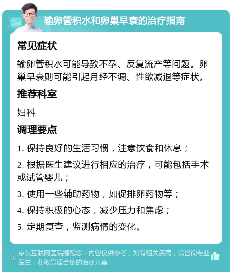 输卵管积水和卵巢早衰的治疗指南 常见症状 输卵管积水可能导致不孕、反复流产等问题。卵巢早衰则可能引起月经不调、性欲减退等症状。 推荐科室 妇科 调理要点 1. 保持良好的生活习惯，注意饮食和休息； 2. 根据医生建议进行相应的治疗，可能包括手术或试管婴儿； 3. 使用一些辅助药物，如促排卵药物等； 4. 保持积极的心态，减少压力和焦虑； 5. 定期复查，监测病情的变化。