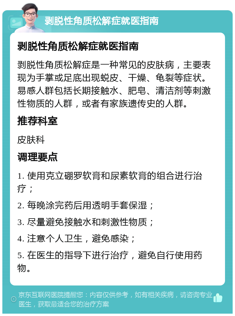 剥脱性角质松解症就医指南 剥脱性角质松解症就医指南 剥脱性角质松解症是一种常见的皮肤病，主要表现为手掌或足底出现蜕皮、干燥、龟裂等症状。易感人群包括长期接触水、肥皂、清洁剂等刺激性物质的人群，或者有家族遗传史的人群。 推荐科室 皮肤科 调理要点 1. 使用克立硼罗软膏和尿素软膏的组合进行治疗； 2. 每晚涂完药后用透明手套保湿； 3. 尽量避免接触水和刺激性物质； 4. 注意个人卫生，避免感染； 5. 在医生的指导下进行治疗，避免自行使用药物。