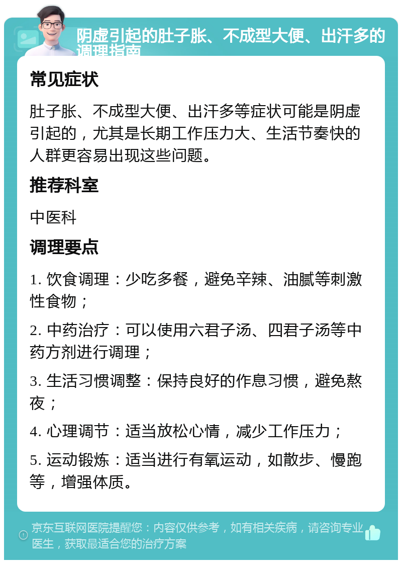 阴虚引起的肚子胀、不成型大便、出汗多的调理指南 常见症状 肚子胀、不成型大便、出汗多等症状可能是阴虚引起的，尤其是长期工作压力大、生活节奏快的人群更容易出现这些问题。 推荐科室 中医科 调理要点 1. 饮食调理：少吃多餐，避免辛辣、油腻等刺激性食物； 2. 中药治疗：可以使用六君子汤、四君子汤等中药方剂进行调理； 3. 生活习惯调整：保持良好的作息习惯，避免熬夜； 4. 心理调节：适当放松心情，减少工作压力； 5. 运动锻炼：适当进行有氧运动，如散步、慢跑等，增强体质。