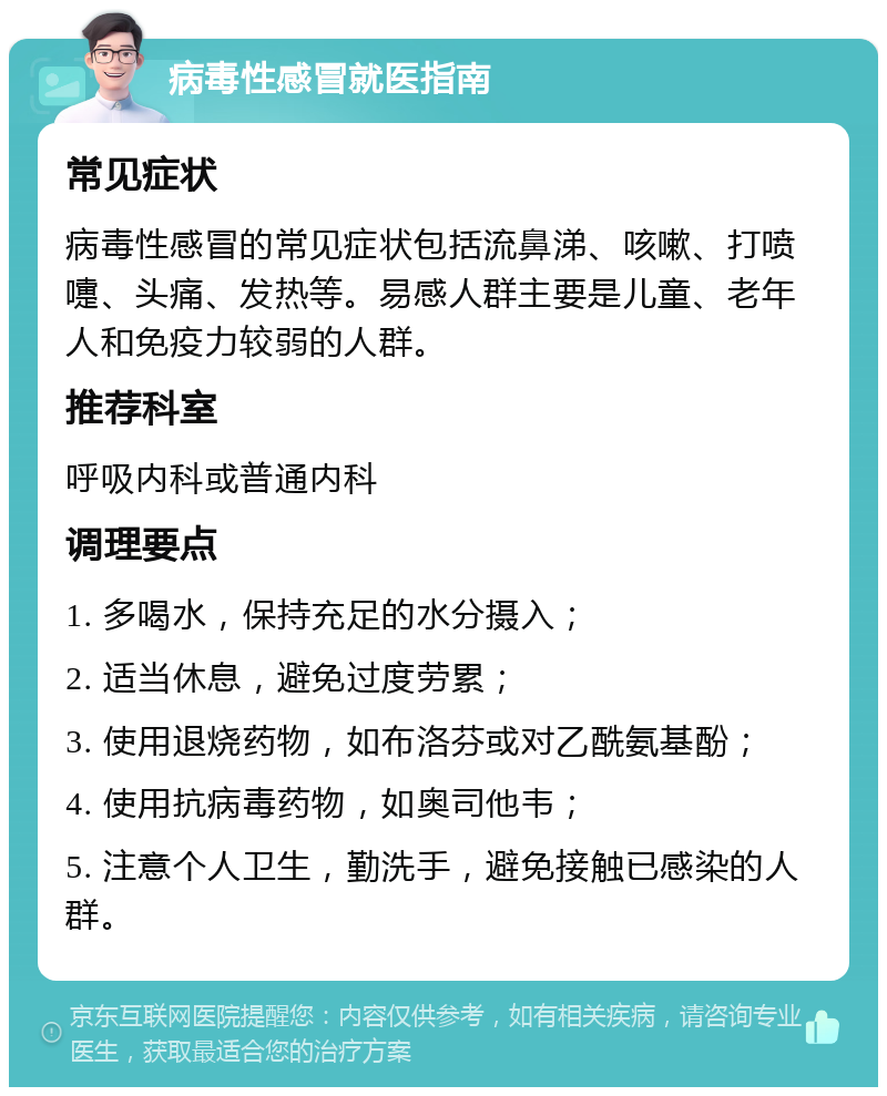 病毒性感冒就医指南 常见症状 病毒性感冒的常见症状包括流鼻涕、咳嗽、打喷嚏、头痛、发热等。易感人群主要是儿童、老年人和免疫力较弱的人群。 推荐科室 呼吸内科或普通内科 调理要点 1. 多喝水，保持充足的水分摄入； 2. 适当休息，避免过度劳累； 3. 使用退烧药物，如布洛芬或对乙酰氨基酚； 4. 使用抗病毒药物，如奥司他韦； 5. 注意个人卫生，勤洗手，避免接触已感染的人群。