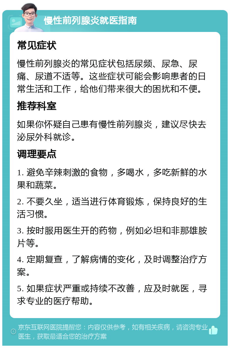 慢性前列腺炎就医指南 常见症状 慢性前列腺炎的常见症状包括尿频、尿急、尿痛、尿道不适等。这些症状可能会影响患者的日常生活和工作，给他们带来很大的困扰和不便。 推荐科室 如果你怀疑自己患有慢性前列腺炎，建议尽快去泌尿外科就诊。 调理要点 1. 避免辛辣刺激的食物，多喝水，多吃新鲜的水果和蔬菜。 2. 不要久坐，适当进行体育锻炼，保持良好的生活习惯。 3. 按时服用医生开的药物，例如必坦和非那雄胺片等。 4. 定期复查，了解病情的变化，及时调整治疗方案。 5. 如果症状严重或持续不改善，应及时就医，寻求专业的医疗帮助。