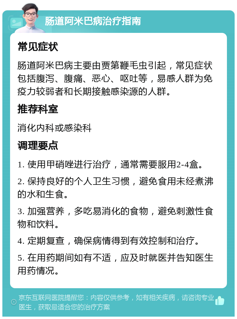 肠道阿米巴病治疗指南 常见症状 肠道阿米巴病主要由贾第鞭毛虫引起，常见症状包括腹泻、腹痛、恶心、呕吐等，易感人群为免疫力较弱者和长期接触感染源的人群。 推荐科室 消化内科或感染科 调理要点 1. 使用甲硝唑进行治疗，通常需要服用2-4盒。 2. 保持良好的个人卫生习惯，避免食用未经煮沸的水和生食。 3. 加强营养，多吃易消化的食物，避免刺激性食物和饮料。 4. 定期复查，确保病情得到有效控制和治疗。 5. 在用药期间如有不适，应及时就医并告知医生用药情况。