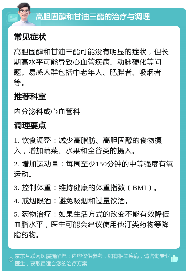 高胆固醇和甘油三酯的治疗与调理 常见症状 高胆固醇和甘油三酯可能没有明显的症状，但长期高水平可能导致心血管疾病、动脉硬化等问题。易感人群包括中老年人、肥胖者、吸烟者等。 推荐科室 内分泌科或心血管科 调理要点 1. 饮食调整：减少高脂肪、高胆固醇的食物摄入，增加蔬菜、水果和全谷类的摄入。 2. 增加运动量：每周至少150分钟的中等强度有氧运动。 3. 控制体重：维持健康的体重指数（BMI）。 4. 戒烟限酒：避免吸烟和过量饮酒。 5. 药物治疗：如果生活方式的改变不能有效降低血脂水平，医生可能会建议使用他汀类药物等降脂药物。