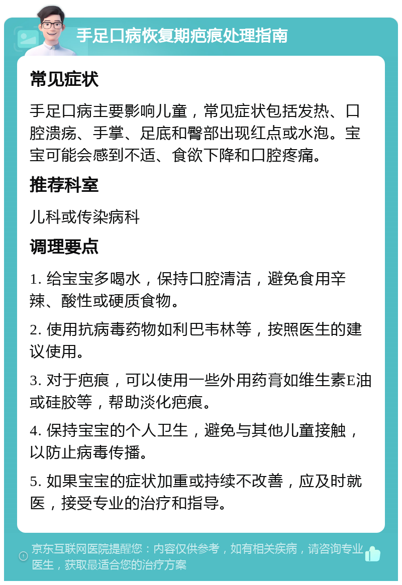 手足口病恢复期疤痕处理指南 常见症状 手足口病主要影响儿童，常见症状包括发热、口腔溃疡、手掌、足底和臀部出现红点或水泡。宝宝可能会感到不适、食欲下降和口腔疼痛。 推荐科室 儿科或传染病科 调理要点 1. 给宝宝多喝水，保持口腔清洁，避免食用辛辣、酸性或硬质食物。 2. 使用抗病毒药物如利巴韦林等，按照医生的建议使用。 3. 对于疤痕，可以使用一些外用药膏如维生素E油或硅胶等，帮助淡化疤痕。 4. 保持宝宝的个人卫生，避免与其他儿童接触，以防止病毒传播。 5. 如果宝宝的症状加重或持续不改善，应及时就医，接受专业的治疗和指导。