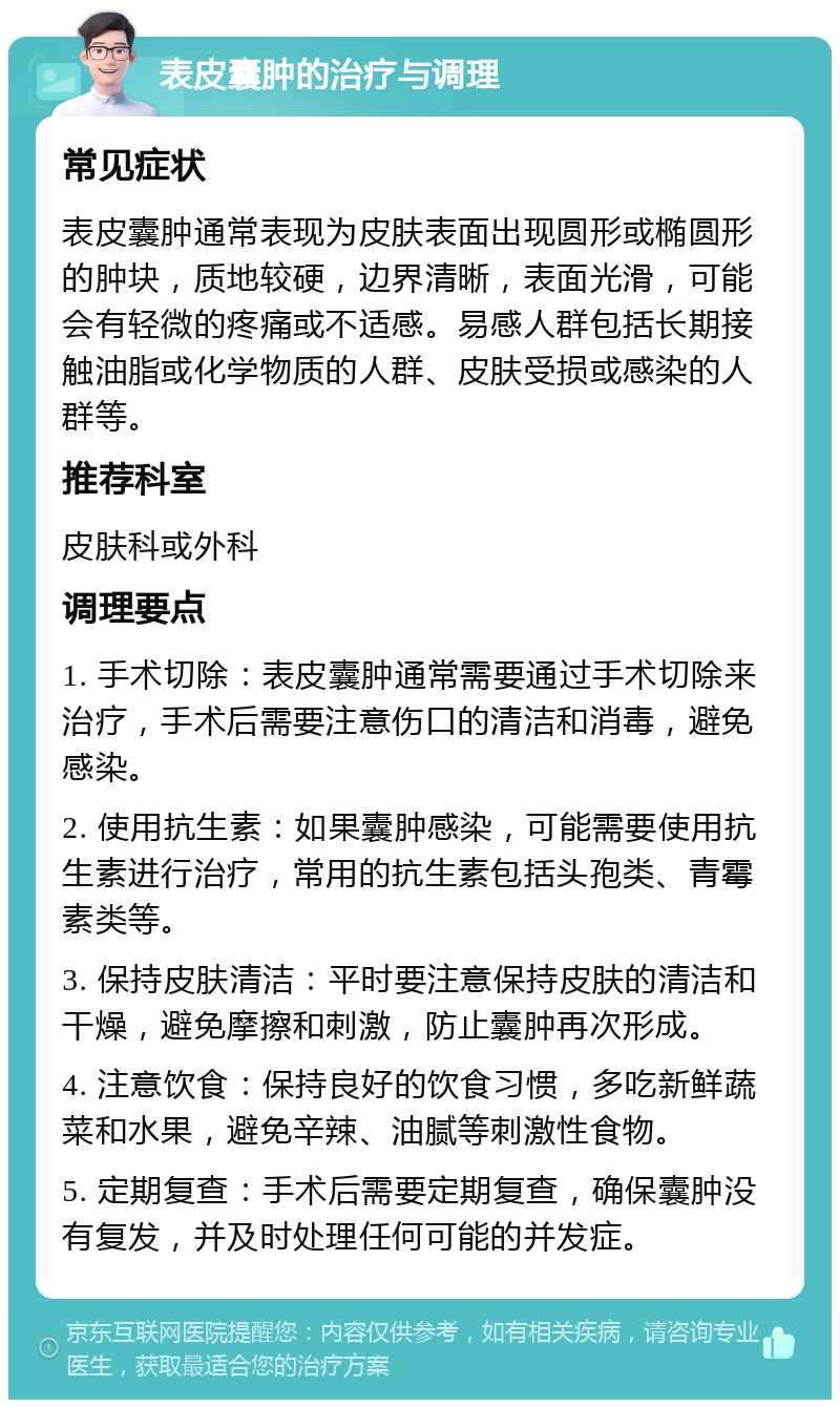 表皮囊肿的治疗与调理 常见症状 表皮囊肿通常表现为皮肤表面出现圆形或椭圆形的肿块，质地较硬，边界清晰，表面光滑，可能会有轻微的疼痛或不适感。易感人群包括长期接触油脂或化学物质的人群、皮肤受损或感染的人群等。 推荐科室 皮肤科或外科 调理要点 1. 手术切除：表皮囊肿通常需要通过手术切除来治疗，手术后需要注意伤口的清洁和消毒，避免感染。 2. 使用抗生素：如果囊肿感染，可能需要使用抗生素进行治疗，常用的抗生素包括头孢类、青霉素类等。 3. 保持皮肤清洁：平时要注意保持皮肤的清洁和干燥，避免摩擦和刺激，防止囊肿再次形成。 4. 注意饮食：保持良好的饮食习惯，多吃新鲜蔬菜和水果，避免辛辣、油腻等刺激性食物。 5. 定期复查：手术后需要定期复查，确保囊肿没有复发，并及时处理任何可能的并发症。