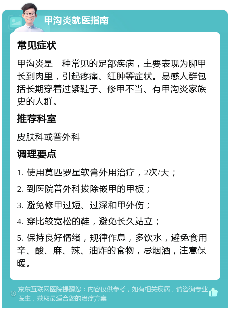 甲沟炎就医指南 常见症状 甲沟炎是一种常见的足部疾病，主要表现为脚甲长到肉里，引起疼痛、红肿等症状。易感人群包括长期穿着过紧鞋子、修甲不当、有甲沟炎家族史的人群。 推荐科室 皮肤科或普外科 调理要点 1. 使用莫匹罗星软膏外用治疗，2次/天； 2. 到医院普外科拔除嵌甲的甲板； 3. 避免修甲过短、过深和甲外伤； 4. 穿比较宽松的鞋，避免长久站立； 5. 保持良好情绪，规律作息，多饮水，避免食用辛、酸、麻、辣、油炸的食物，忌烟酒，注意保暖。