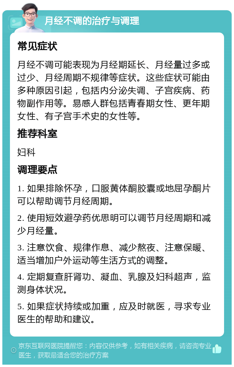 月经不调的治疗与调理 常见症状 月经不调可能表现为月经期延长、月经量过多或过少、月经周期不规律等症状。这些症状可能由多种原因引起，包括内分泌失调、子宫疾病、药物副作用等。易感人群包括青春期女性、更年期女性、有子宫手术史的女性等。 推荐科室 妇科 调理要点 1. 如果排除怀孕，口服黄体酮胶囊或地屈孕酮片可以帮助调节月经周期。 2. 使用短效避孕药优思明可以调节月经周期和减少月经量。 3. 注意饮食、规律作息、减少熬夜、注意保暖、适当增加户外运动等生活方式的调整。 4. 定期复查肝肾功、凝血、乳腺及妇科超声，监测身体状况。 5. 如果症状持续或加重，应及时就医，寻求专业医生的帮助和建议。