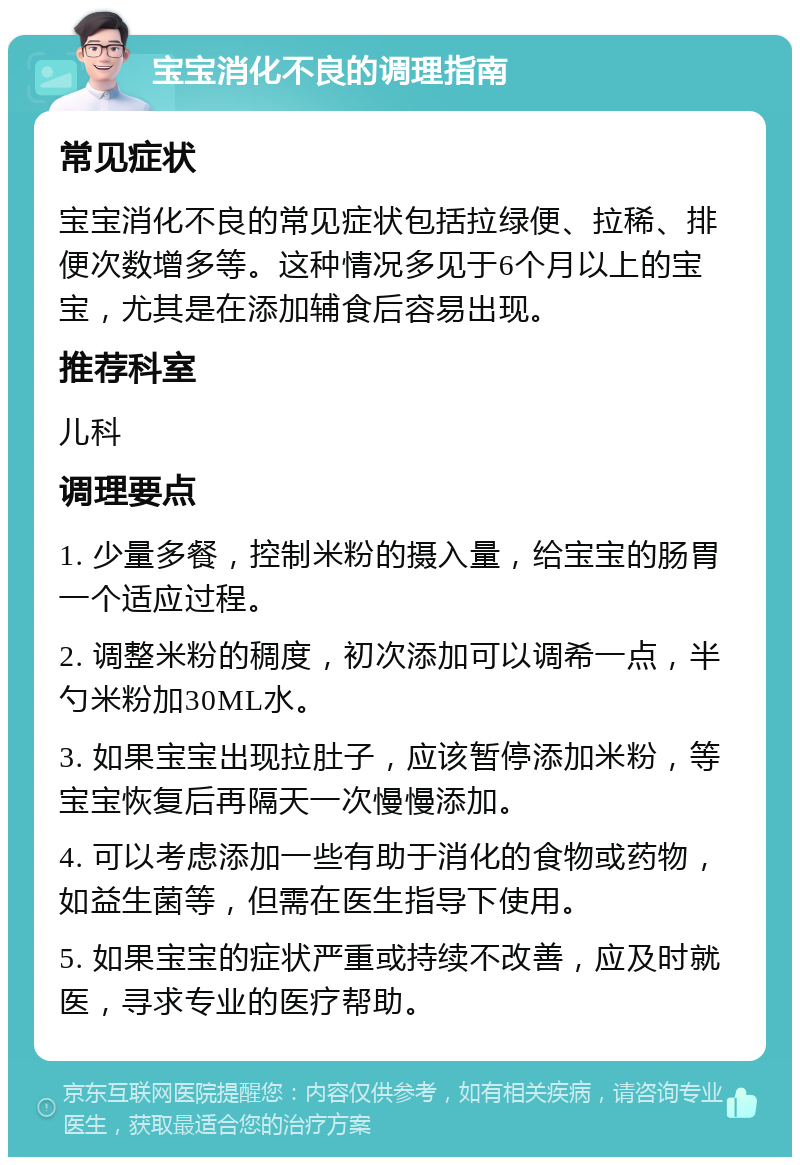 宝宝消化不良的调理指南 常见症状 宝宝消化不良的常见症状包括拉绿便、拉稀、排便次数增多等。这种情况多见于6个月以上的宝宝，尤其是在添加辅食后容易出现。 推荐科室 儿科 调理要点 1. 少量多餐，控制米粉的摄入量，给宝宝的肠胃一个适应过程。 2. 调整米粉的稠度，初次添加可以调希一点，半勺米粉加30ML水。 3. 如果宝宝出现拉肚子，应该暂停添加米粉，等宝宝恢复后再隔天一次慢慢添加。 4. 可以考虑添加一些有助于消化的食物或药物，如益生菌等，但需在医生指导下使用。 5. 如果宝宝的症状严重或持续不改善，应及时就医，寻求专业的医疗帮助。