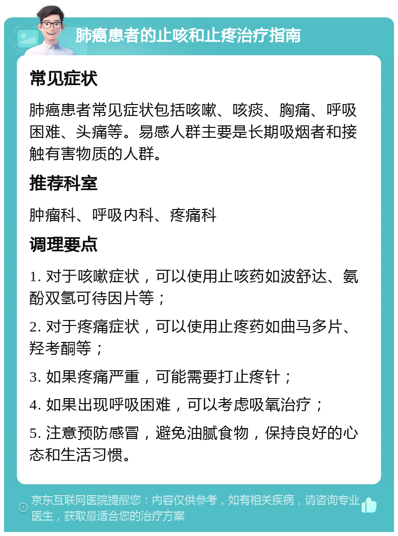 肺癌患者的止咳和止疼治疗指南 常见症状 肺癌患者常见症状包括咳嗽、咳痰、胸痛、呼吸困难、头痛等。易感人群主要是长期吸烟者和接触有害物质的人群。 推荐科室 肿瘤科、呼吸内科、疼痛科 调理要点 1. 对于咳嗽症状，可以使用止咳药如波舒达、氨酚双氢可待因片等； 2. 对于疼痛症状，可以使用止疼药如曲马多片、羟考酮等； 3. 如果疼痛严重，可能需要打止疼针； 4. 如果出现呼吸困难，可以考虑吸氧治疗； 5. 注意预防感冒，避免油腻食物，保持良好的心态和生活习惯。