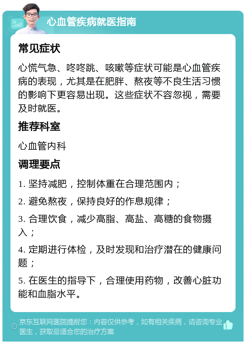 心血管疾病就医指南 常见症状 心慌气急、咚咚跳、咳嗽等症状可能是心血管疾病的表现，尤其是在肥胖、熬夜等不良生活习惯的影响下更容易出现。这些症状不容忽视，需要及时就医。 推荐科室 心血管内科 调理要点 1. 坚持减肥，控制体重在合理范围内； 2. 避免熬夜，保持良好的作息规律； 3. 合理饮食，减少高脂、高盐、高糖的食物摄入； 4. 定期进行体检，及时发现和治疗潜在的健康问题； 5. 在医生的指导下，合理使用药物，改善心脏功能和血脂水平。