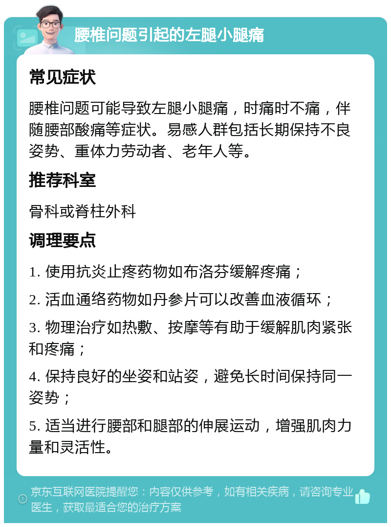 腰椎问题引起的左腿小腿痛 常见症状 腰椎问题可能导致左腿小腿痛，时痛时不痛，伴随腰部酸痛等症状。易感人群包括长期保持不良姿势、重体力劳动者、老年人等。 推荐科室 骨科或脊柱外科 调理要点 1. 使用抗炎止疼药物如布洛芬缓解疼痛； 2. 活血通络药物如丹参片可以改善血液循环； 3. 物理治疗如热敷、按摩等有助于缓解肌肉紧张和疼痛； 4. 保持良好的坐姿和站姿，避免长时间保持同一姿势； 5. 适当进行腰部和腿部的伸展运动，增强肌肉力量和灵活性。