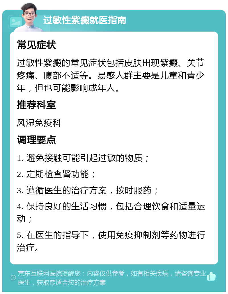 过敏性紫癜就医指南 常见症状 过敏性紫癜的常见症状包括皮肤出现紫癜、关节疼痛、腹部不适等。易感人群主要是儿童和青少年，但也可能影响成年人。 推荐科室 风湿免疫科 调理要点 1. 避免接触可能引起过敏的物质； 2. 定期检查肾功能； 3. 遵循医生的治疗方案，按时服药； 4. 保持良好的生活习惯，包括合理饮食和适量运动； 5. 在医生的指导下，使用免疫抑制剂等药物进行治疗。