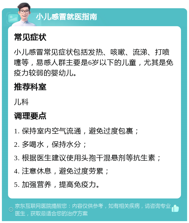 小儿感冒就医指南 常见症状 小儿感冒常见症状包括发热、咳嗽、流涕、打喷嚏等，易感人群主要是6岁以下的儿童，尤其是免疫力较弱的婴幼儿。 推荐科室 儿科 调理要点 1. 保持室内空气流通，避免过度包裹； 2. 多喝水，保持水分； 3. 根据医生建议使用头孢干混悬剂等抗生素； 4. 注意休息，避免过度劳累； 5. 加强营养，提高免疫力。