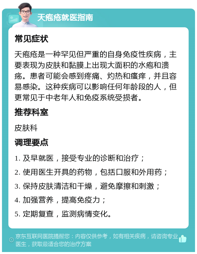 天疱疮就医指南 常见症状 天疱疮是一种罕见但严重的自身免疫性疾病，主要表现为皮肤和黏膜上出现大面积的水疱和溃疡。患者可能会感到疼痛、灼热和瘙痒，并且容易感染。这种疾病可以影响任何年龄段的人，但更常见于中老年人和免疫系统受损者。 推荐科室 皮肤科 调理要点 1. 及早就医，接受专业的诊断和治疗； 2. 使用医生开具的药物，包括口服和外用药； 3. 保持皮肤清洁和干燥，避免摩擦和刺激； 4. 加强营养，提高免疫力； 5. 定期复查，监测病情变化。